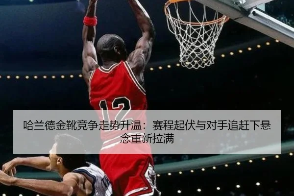 哈兰德金靴竞争走势升温：赛程起伏与对手追赶下悬念重新拉满 - Kaiyun